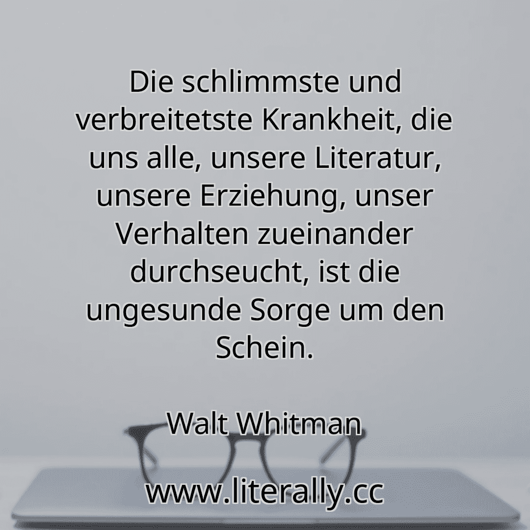 Die schlimmste und verbreitetste Krankheit, die uns alle, unsere Literatur, unsere Erziehung, unser Verhalten zueinander durchseucht, ist die ungesunde Sorge um den Schein.
Walt Whitman
