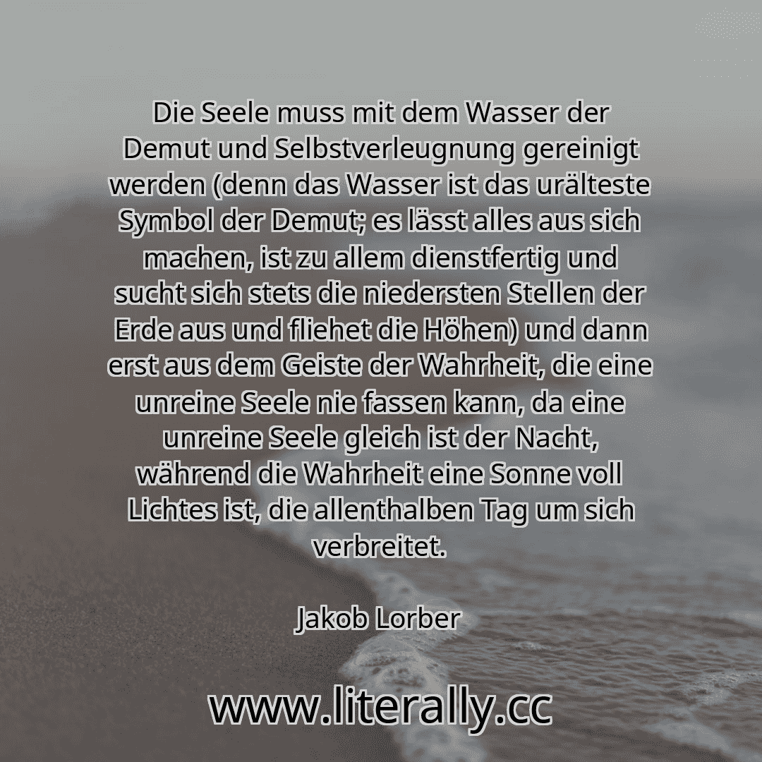 Die Seele muss mit dem Wasser der Demut und Selbstverleugnung gereinigt werden (denn das Wasser ist das urälteste Symbol der Demut; es lässt alles aus sich machen, ist zu allem dienstfertig und sucht sich stets die niedersten Stellen der Erde aus und fliehet die Höhen) und dann erst aus dem Geiste der Wahrheit, die eine unreine Seele nie fassen kann, da eine unreine Seele gleich ist der Nacht, wäh...
