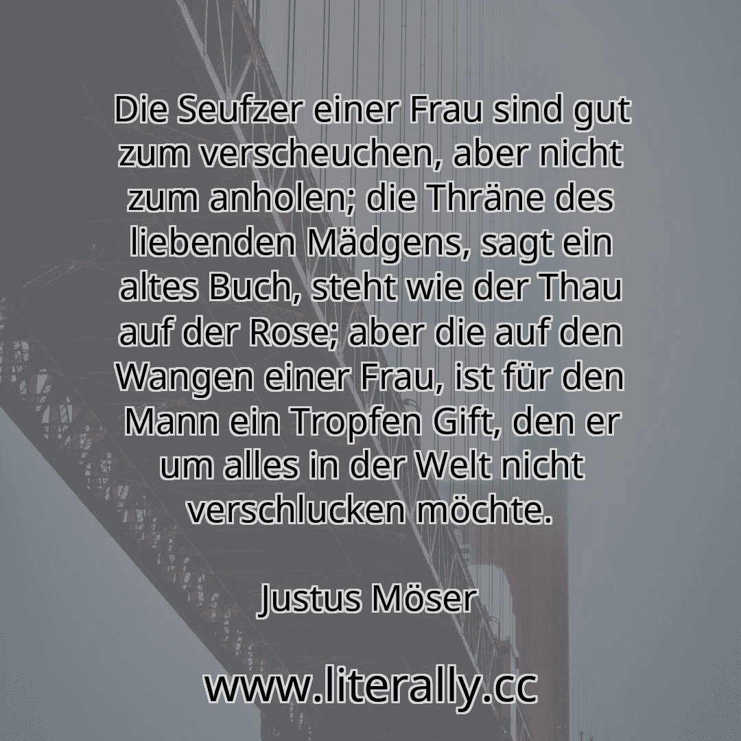 Die Seufzer einer Frau sind gut zum verscheuchen, aber nicht zum anholen; die Thräne des liebenden Mädgens, sagt ein altes Buch, steht wie der Thau auf der Rose; aber die auf den Wangen einer Frau, ist für den Mann ein Tropfen Gift, den er um alles in der Welt nicht verschlucken möchte.
Justus Möser
