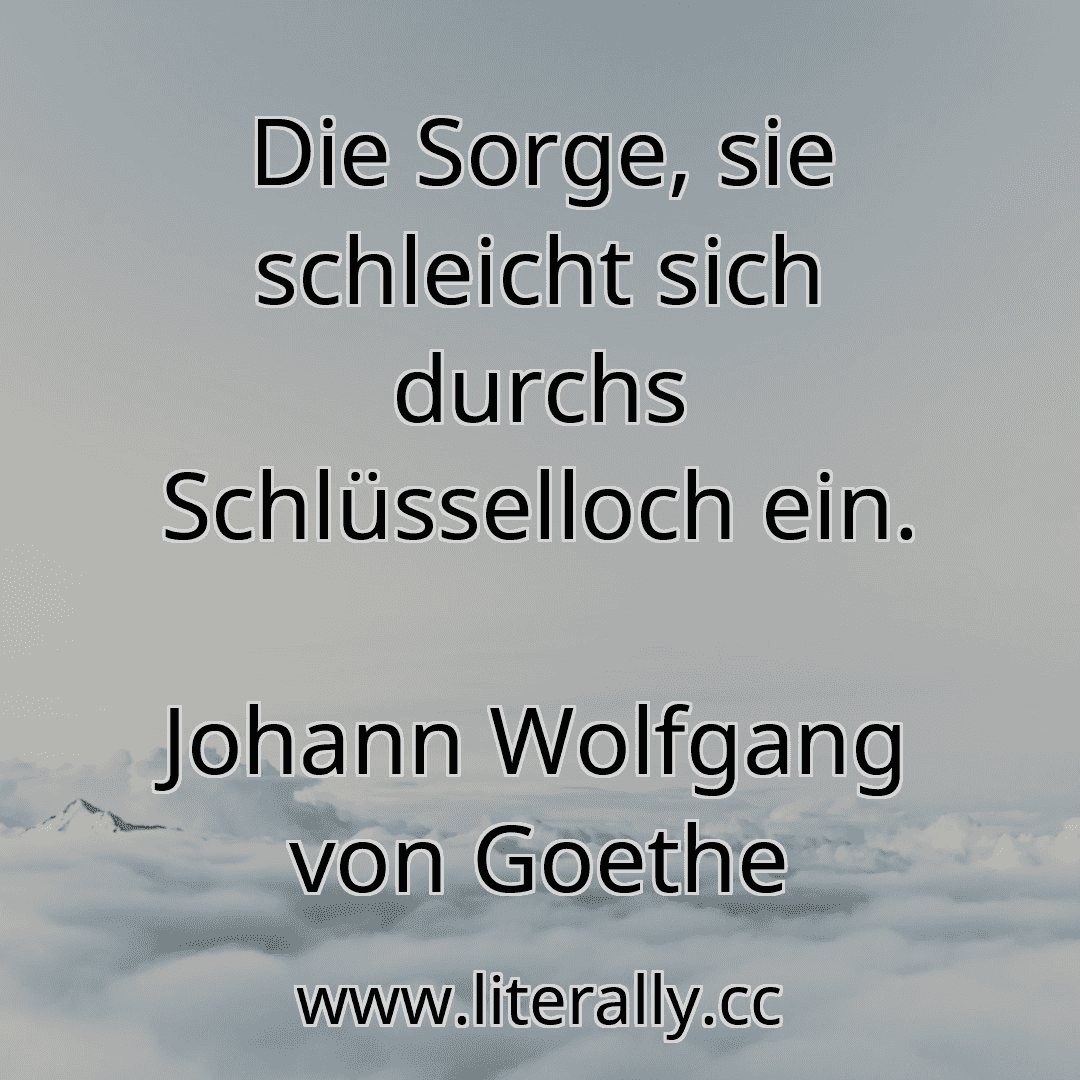 Die Sorge, sie schleicht sich durchs Schlüsselloch ein.
Johann Wolfgang von Goethe
