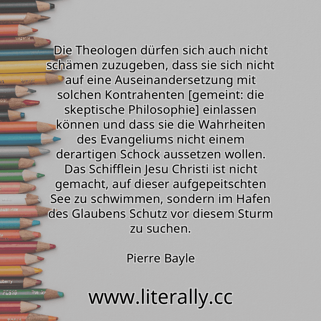 Die Theologen dürfen sich auch nicht schämen zuzugeben, dass sie sich nicht auf eine Auseinandersetzung mit solchen Kontrahenten [gemeint: die skeptische Philosophie] einlassen können und dass sie die Wahrheiten des Evangeliums nicht einem derartigen Schock aussetzen wollen. Das Schifflein Jesu Christi ist nicht gemacht, auf dieser aufgepeitschten See zu schwimmen, sondern im Hafen des Glaubens Sc...