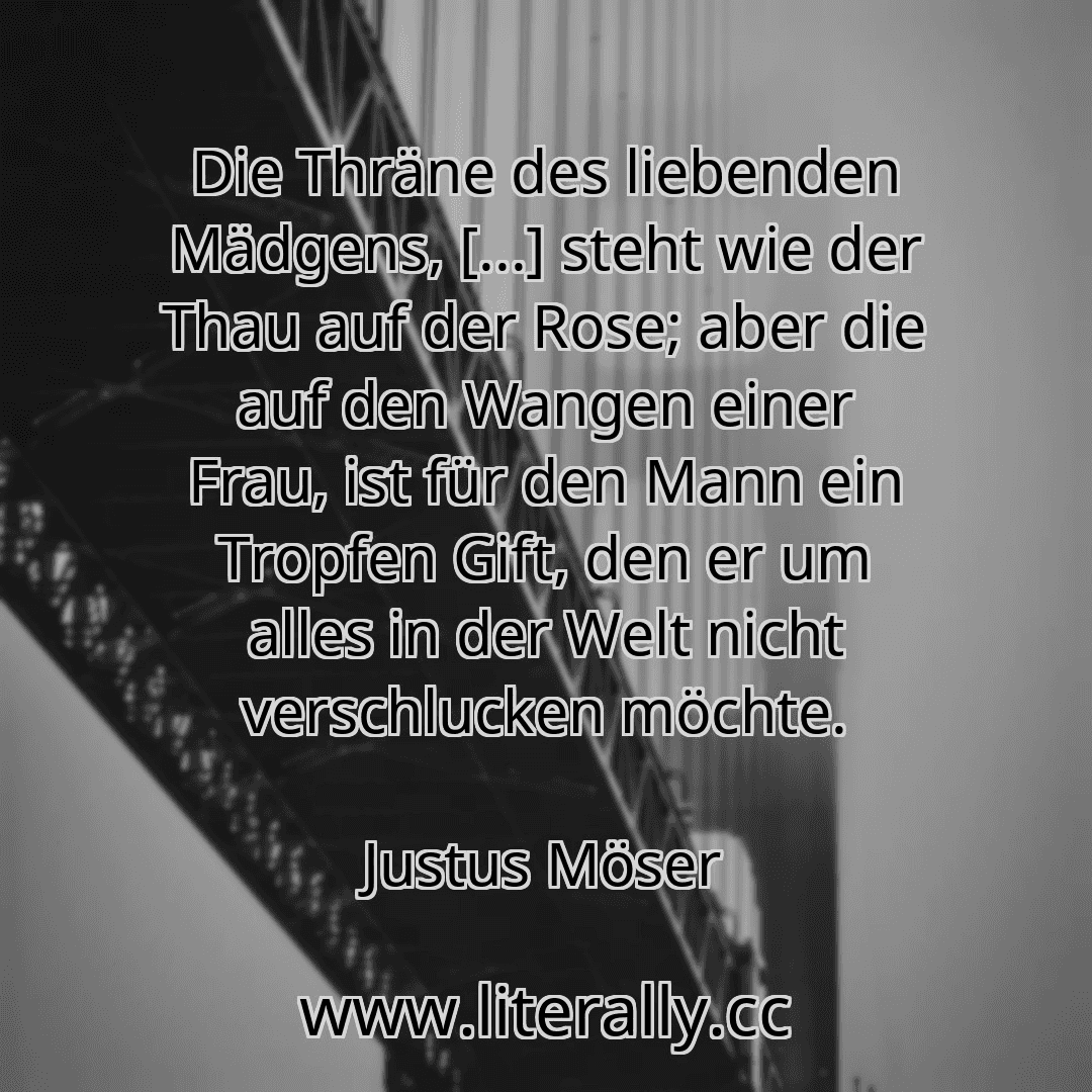 Die Thräne des liebenden Mädgens, [...] steht wie der Thau auf der Rose; aber die auf den Wangen einer Frau, ist für den Mann ein Tropfen Gift, den er um alles in der Welt nicht verschlucken möchte.
Justus Möser
