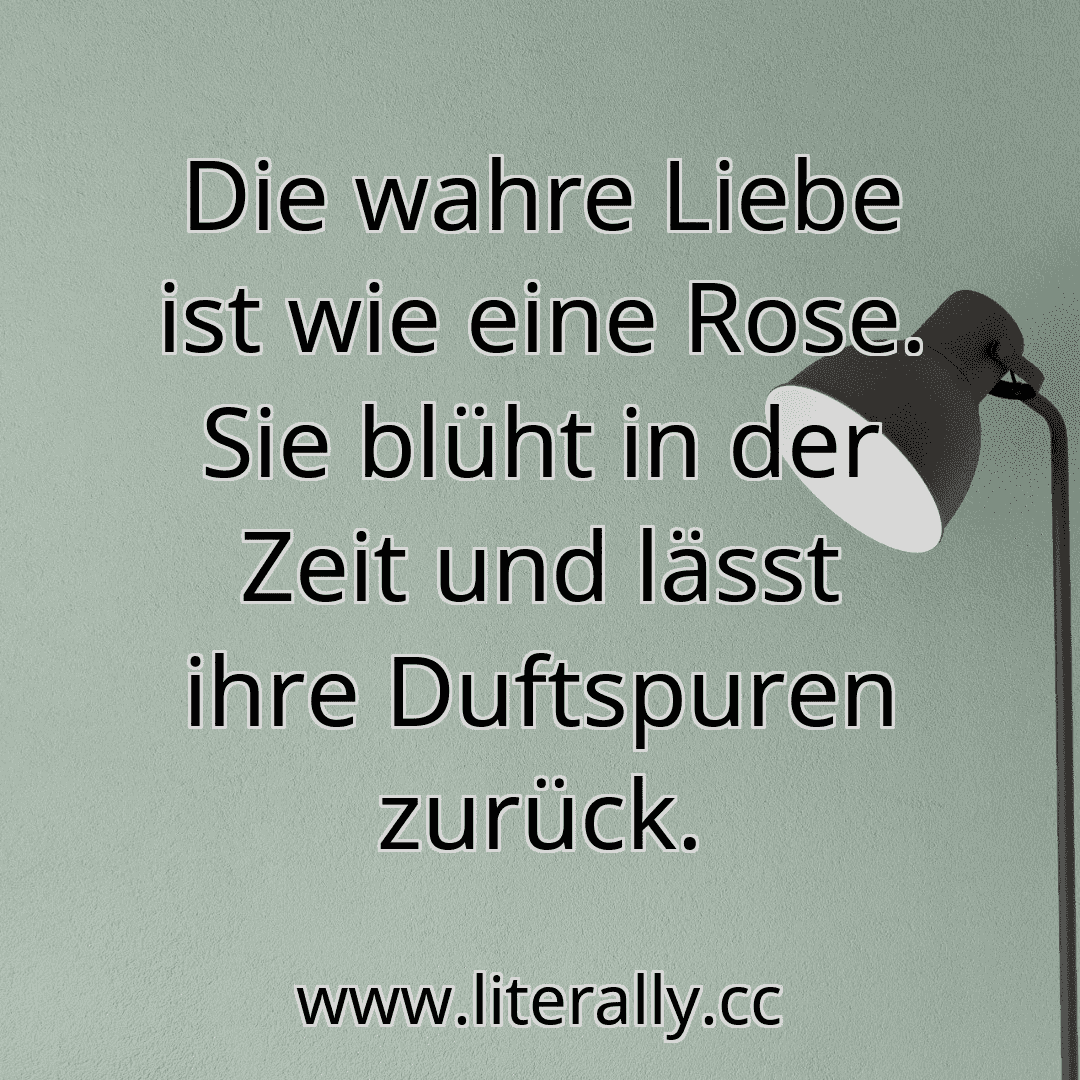 Die wahre Liebe ist wie eine Rose. Sie blüht in der Zeit und lässt ihre Duftspuren zurück.
