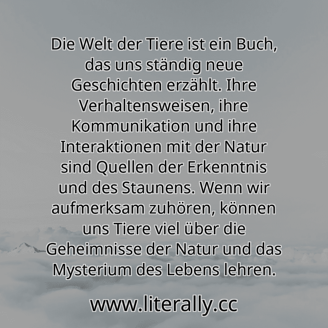 Die Welt der Tiere ist ein Buch, das uns ständig neue Geschichten erzählt. Ihre Verhaltensweisen, ihre Kommunikation und ihre Interaktionen mit der Natur sind Quellen der Erkenntnis und des Staunens. Wenn wir aufmerksam zuhören, können uns Tiere viel über die Geheimnisse der Natur und das Mysterium des Lebens lehren.
