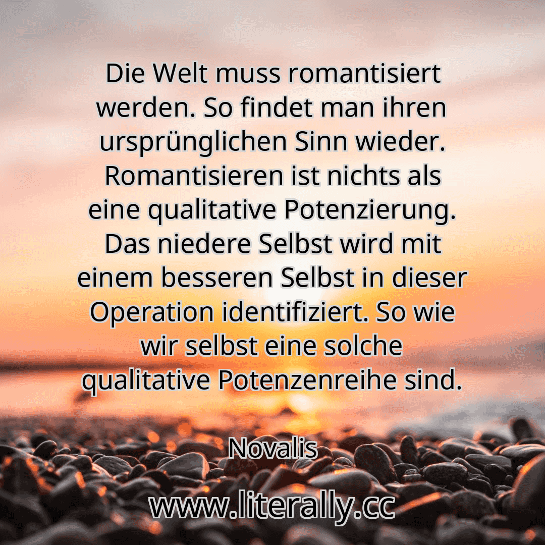 Die Welt muss romantisiert werden. So findet man ihren ursprünglichen Sinn wieder. Romantisieren ist nichts als eine qualitative Potenzierung. Das niedere Selbst wird mit einem besseren Selbst in dieser Operation identifiziert. So wie wir selbst eine solche qualitative Potenzenreihe sind.
Novalis
