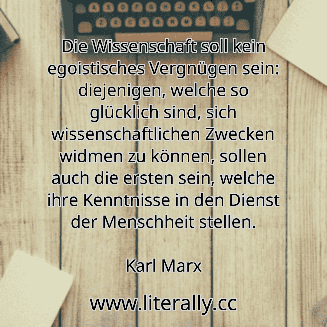 Die Wissenschaft soll kein egoistisches Vergnügen sein: diejenigen, welche so glücklich sind, sich wissenschaftlichen Zwecken widmen zu können, sollen auch die ersten sein, welche ihre Kenntnisse in den Dienst der Menschheit stellen.
Karl Marx
