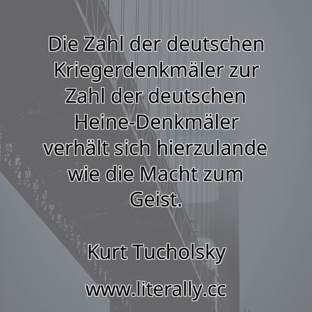 Die Zahl der deutschen Kriegerdenkmäler zur Zahl der deutschen Heine-Denkmäler verhält sich hierzulande wie die Macht zum Geist.
Kurt Tucholsky
