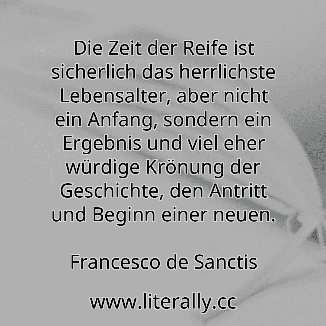 Die Zeit der Reife ist sicherlich das herrlichste Lebensalter, aber nicht ein Anfang, sondern ein Ergebnis und viel eher würdige Krönung der Geschichte, den Antritt und Beginn einer neuen.
Francesco de Sanctis
