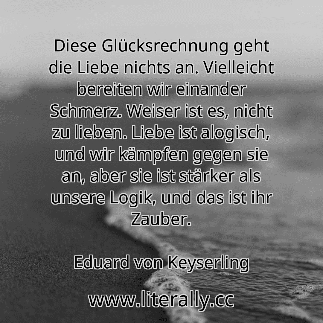 Diese Glücksrechnung geht die Liebe nichts an. Vielleicht bereiten wir einander Schmerz. Weiser ist es, nicht zu lieben. Liebe ist alogisch, und wir kämpfen gegen sie an, aber sie ist stärker als unsere Logik, und das ist ihr Zauber.
Eduard von Keyserling
