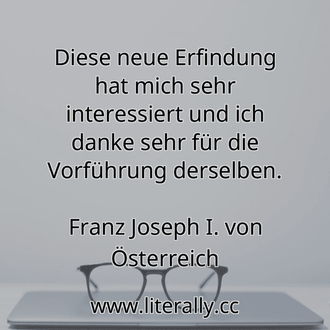 Diese neue Erfindung hat mich sehr interessiert und ich danke sehr für die Vorführung derselben.
Franz Joseph I. von Österreich

