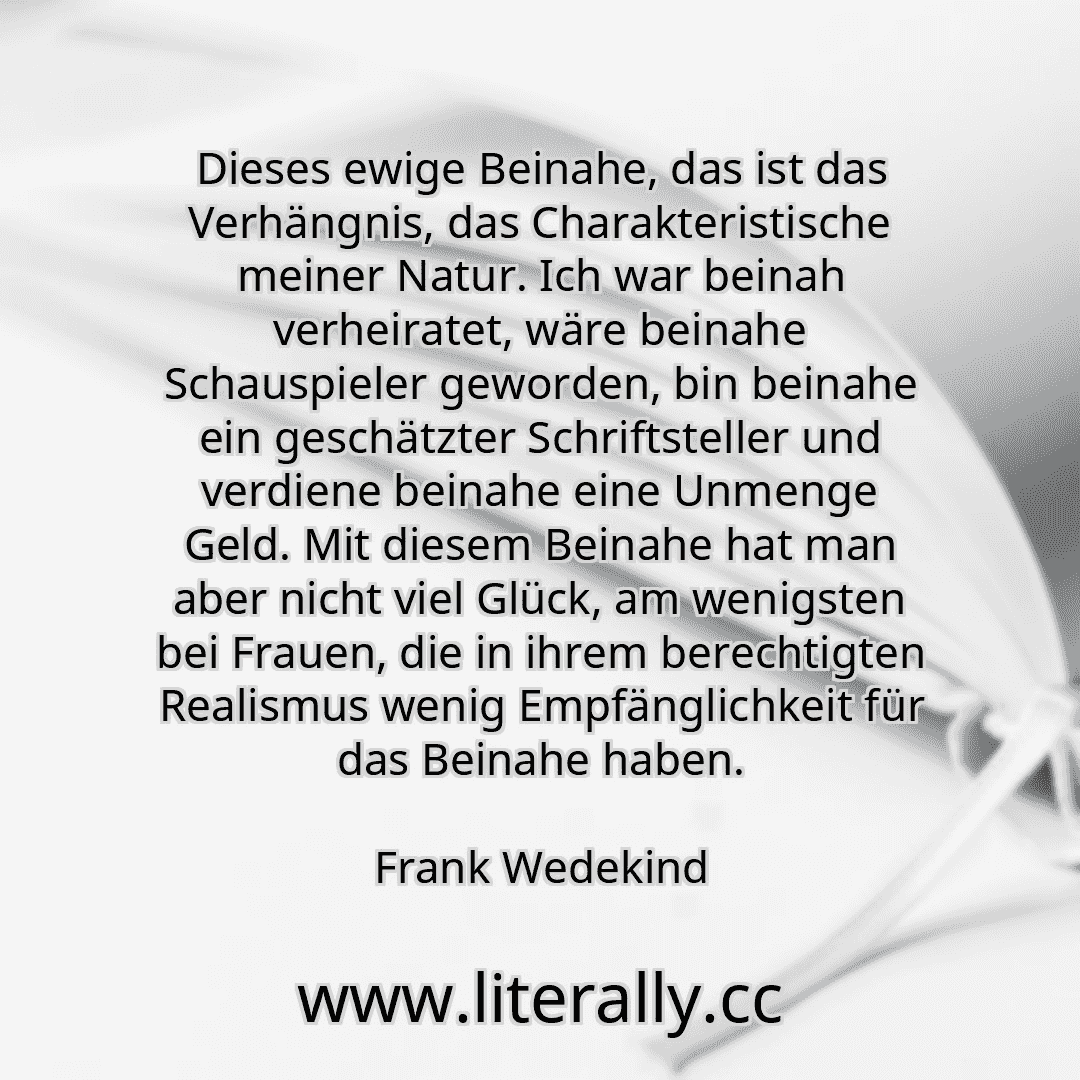 Dieses ewige Beinahe, das ist das Verhängnis, das Charakteristische meiner Natur. Ich war beinah verheiratet, wäre beinahe Schauspieler geworden, bin beinahe ein geschätzter Schriftsteller und verdiene beinahe eine Unmenge Geld. Mit diesem Beinahe hat man aber nicht viel Glück, am wenigsten bei Frauen, die in ihrem berechtigten Realismus wenig Empfänglichkeit für das Beinahe haben.
Frank Wedekind
...