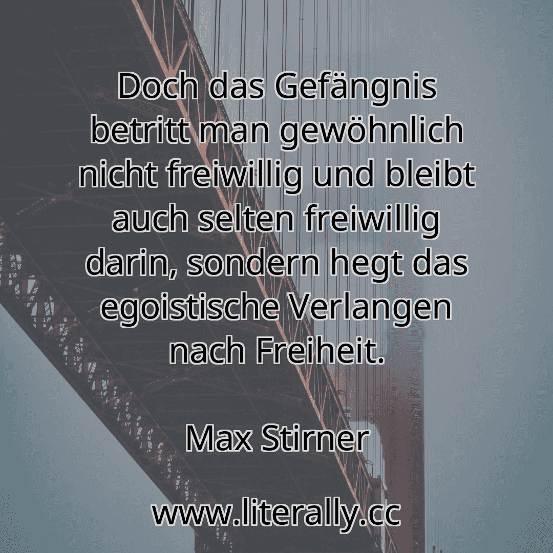 Doch das Gefängnis betritt man gewöhnlich nicht freiwillig und bleibt auch selten freiwillig darin, sondern hegt das egoistische Verlangen nach Freiheit.
Max Stirner
