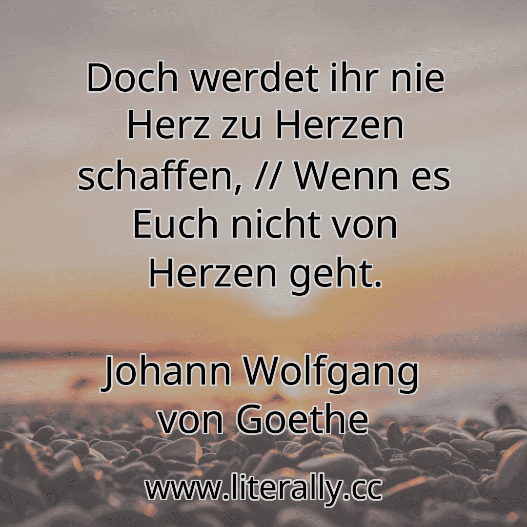 Doch werdet ihr nie Herz zu Herzen schaffen, // Wenn es Euch nicht von Herzen geht.
Johann Wolfgang von Goethe
