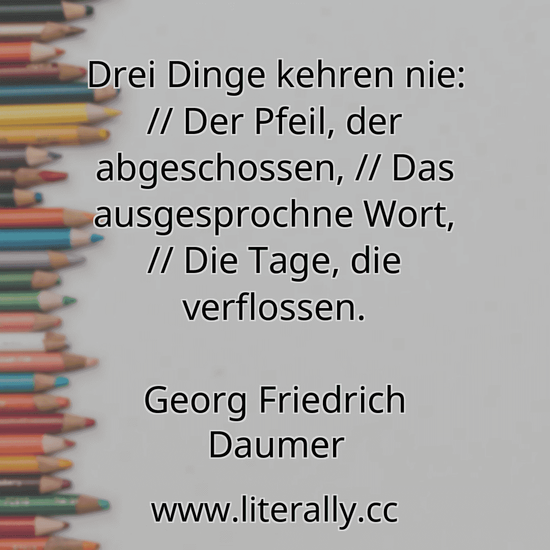 Drei Dinge kehren nie: // Der Pfeil, der abgeschossen, // Das ausgesprochne Wort, // Die Tage, die verflossen.
Georg Friedrich Daumer

