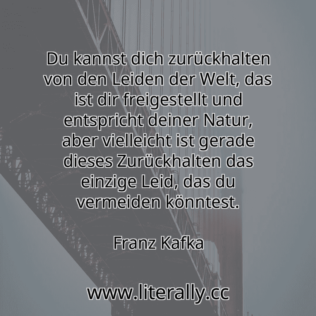 Du kannst dich zurückhalten von den Leiden der Welt, das ist dir freigestellt und entspricht deiner Natur, aber vielleicht ist gerade dieses Zurückhalten das einzige Leid, das du vermeiden könntest.
Franz Kafka
