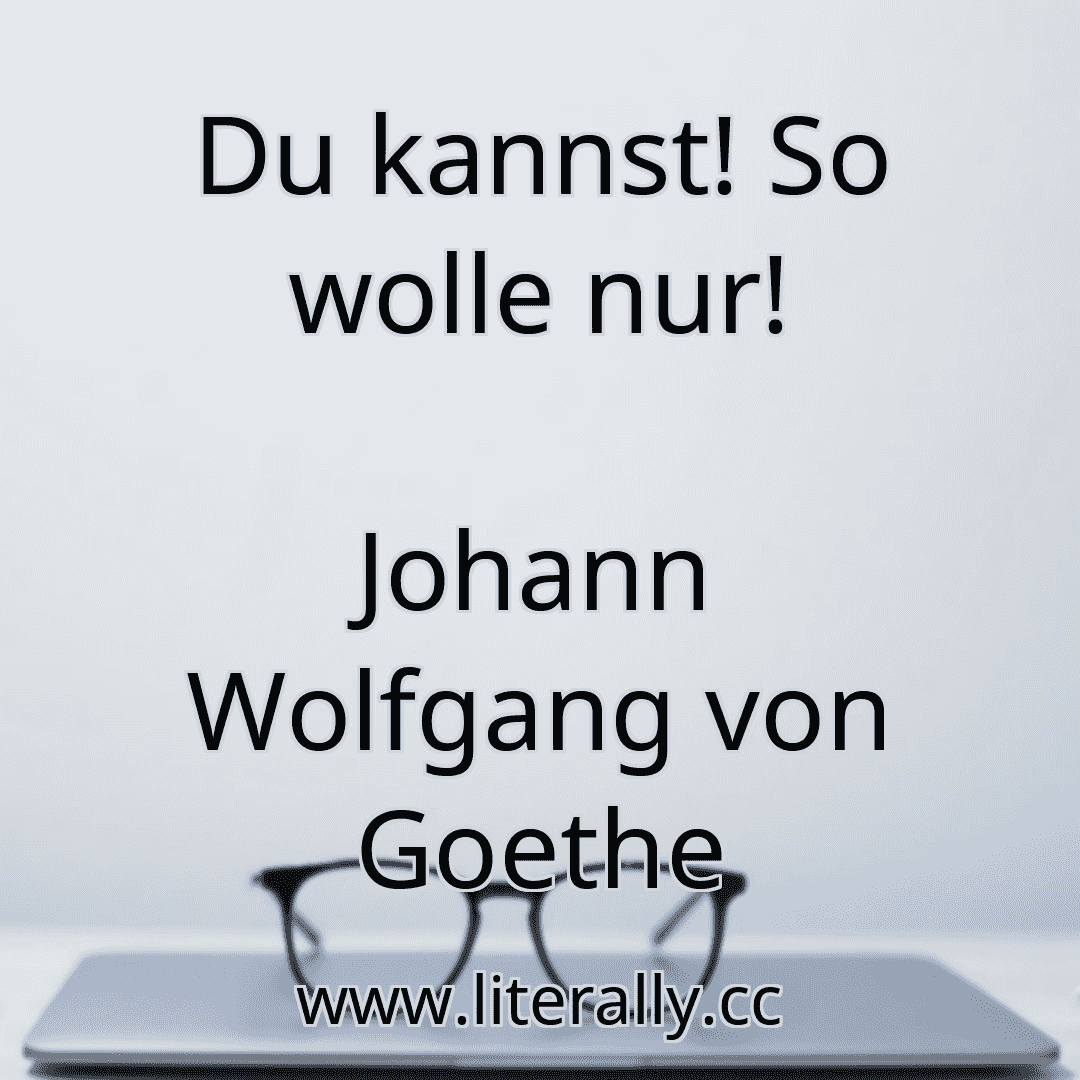 Du kannst! So wolle nur!
Johann Wolfgang von Goethe
