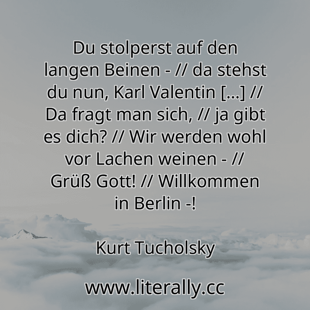 Du stolperst auf den langen Beinen - // da stehst du nun, Karl Valentin […] // Da fragt man sich, // ja gibt es dich? // Wir werden wohl vor Lachen weinen - // Grüß Gott! // Willkommen in Berlin -!
Kurt Tucholsky
