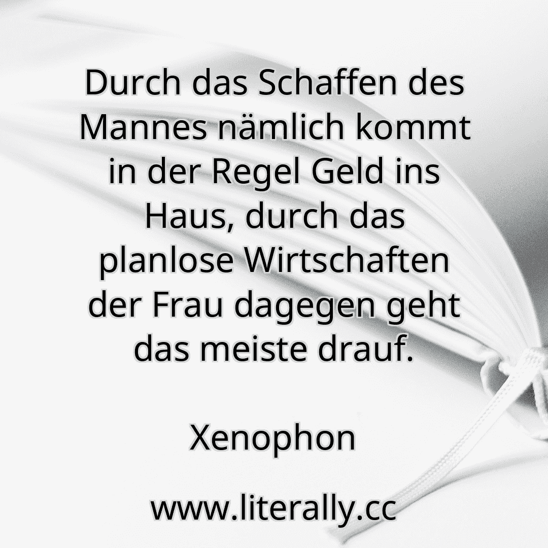 Durch das Schaffen des Mannes nämlich kommt in der Regel Geld ins Haus, durch das planlose Wirtschaften der Frau dagegen geht das meiste drauf.
Xenophon
