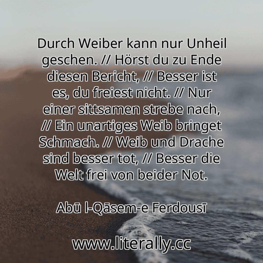 Durch Weiber kann nur Unheil geschen. // Hörst du zu Ende diesen Bericht, // Besser ist es, du freiest nicht. // Nur einer sittsamen strebe nach, // Ein unartiges Weib bringet Schmach. // Weib und Drache sind besser tot, // Besser die Welt frei von beider Not.
Abū l-Qāsem-e Ferdousī

