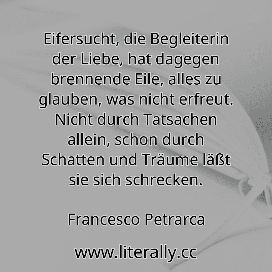 Eifersucht, die Begleiterin der Liebe, hat dagegen brennende Eile, alles zu glauben, was nicht erfreut. Nicht durch Tatsachen allein, schon durch Schatten und Träume läßt sie sich schrecken.
Francesco Petrarca
