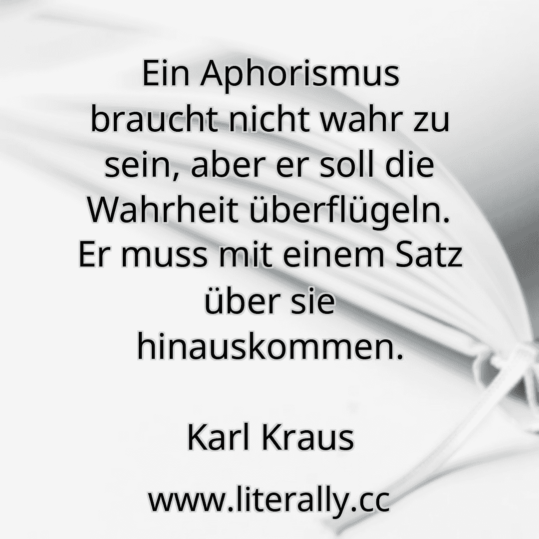 Ein Aphorismus braucht nicht wahr zu sein, aber er soll die Wahrheit überflügeln. Er muss mit einem Satz über sie hinauskommen.
Karl Kraus
