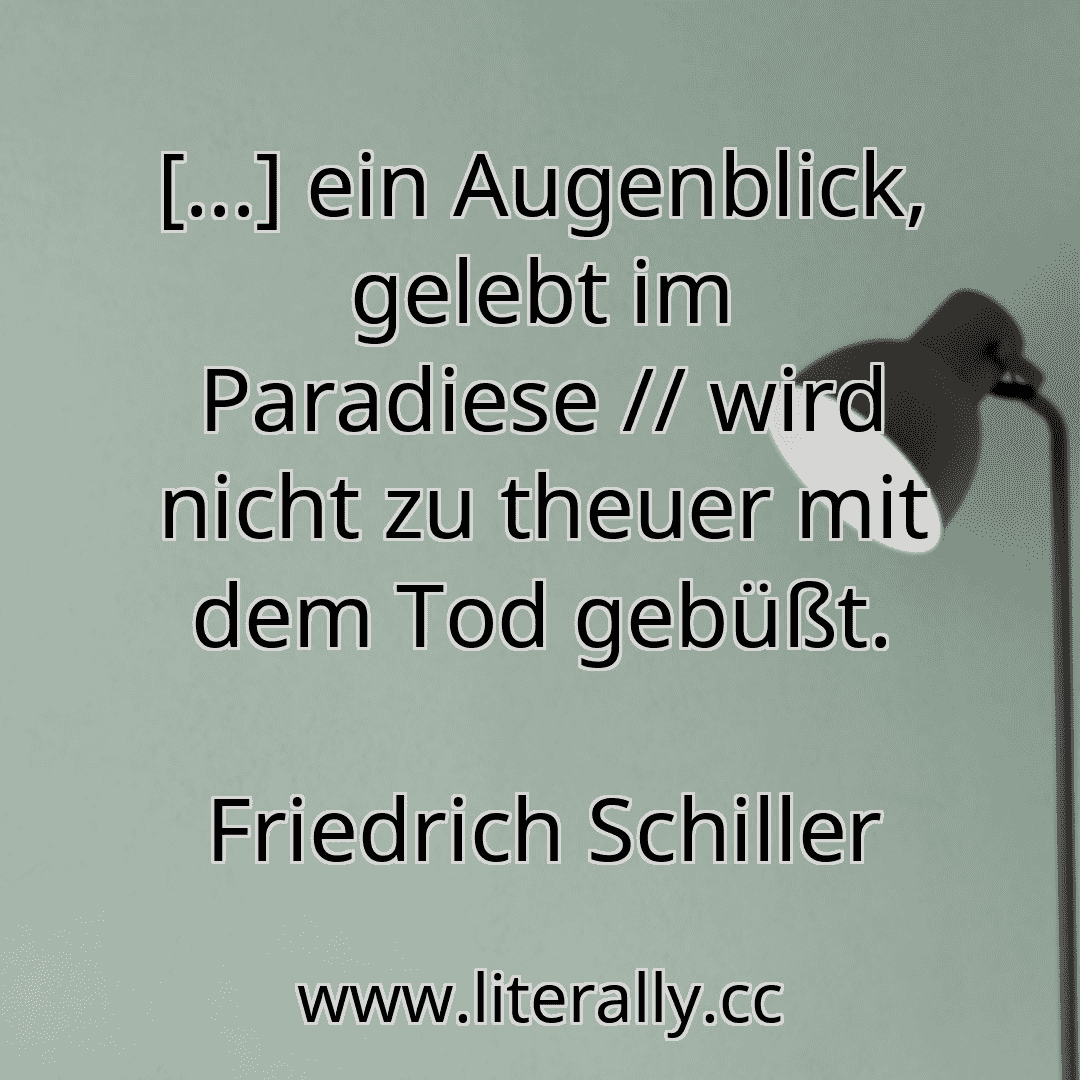 [...] ein Augenblick, gelebt im Paradiese // wird nicht zu theuer mit dem Tod gebüßt.
Friedrich Schiller
