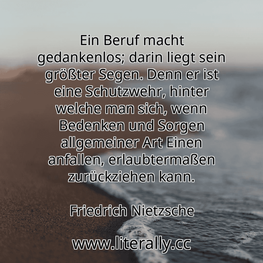 Ein Beruf macht gedankenlos; darin liegt sein größter Segen. Denn er ist eine Schutzwehr, hinter welche man sich, wenn Bedenken und Sorgen allgemeiner Art Einen anfallen, erlaubtermaßen zurückziehen kann.
Friedrich Nietzsche
