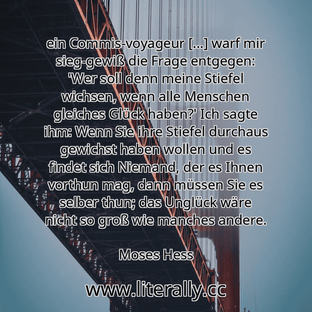 ein Commis-voyageur [...] warf mir sieg-gewiß die Frage entgegen: 'Wer soll denn meine Stiefel wichsen, wenn alle Menschen gleiches Glück haben?' Ich sagte ihm: Wenn Sie ihre Stiefel durchaus gewichst haben wollen und es findet sich Niemand, der es Ihnen vorthun mag, dann müssen Sie es selber thun; das Unglück wäre nicht so groß wie manches andere.
Moses Hess
