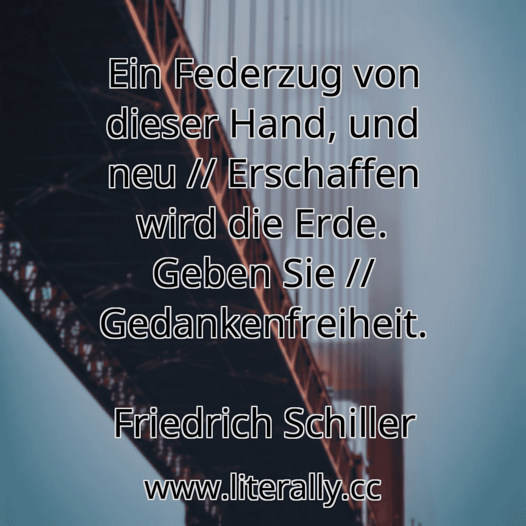 Ein Federzug von dieser Hand, und neu // Erschaffen wird die Erde. Geben Sie // Gedankenfreiheit.
Friedrich Schiller
