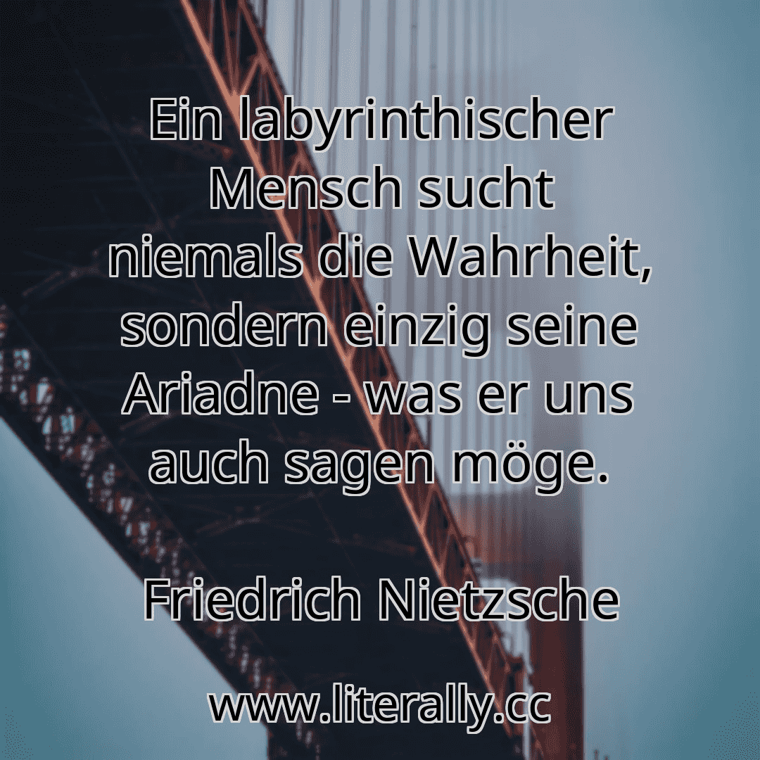 Ein labyrinthischer Mensch sucht niemals die Wahrheit, sondern einzig seine Ariadne - was er uns auch sagen möge.
Friedrich Nietzsche
