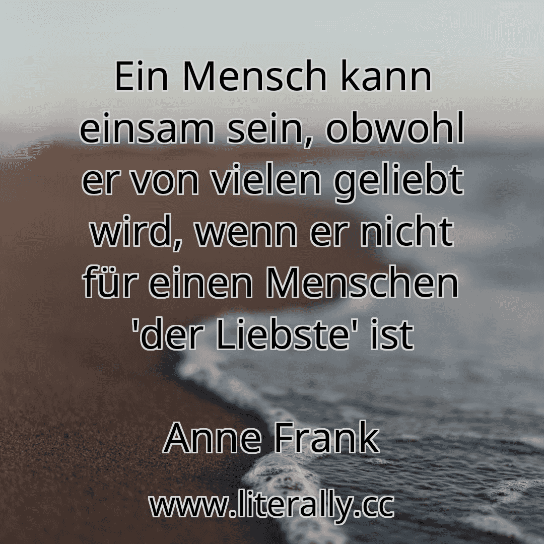 Ein Mensch kann einsam sein, obwohl er von vielen geliebt wird, wenn er nicht für einen Menschen 'der Liebste' ist
Anne Frank
