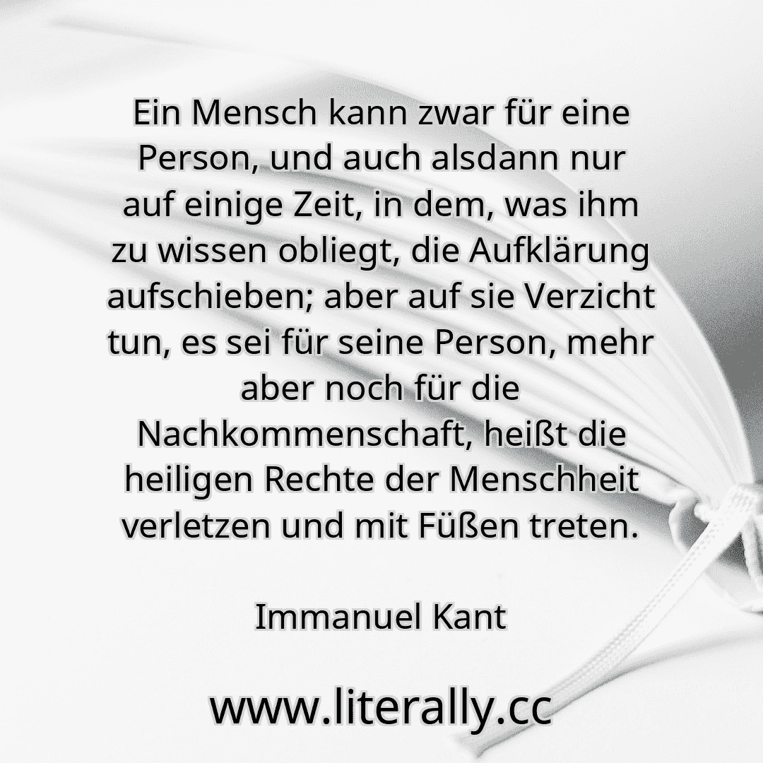 Ein Mensch kann zwar für eine Person, und auch alsdann nur auf einige Zeit, in dem, was ihm zu wissen obliegt, die Aufklärung aufschieben; aber auf sie Verzicht tun, es sei für seine Person, mehr aber noch für die Nachkommenschaft, heißt die heiligen Rechte der Menschheit verletzen und mit Füßen treten.
Immanuel Kant
