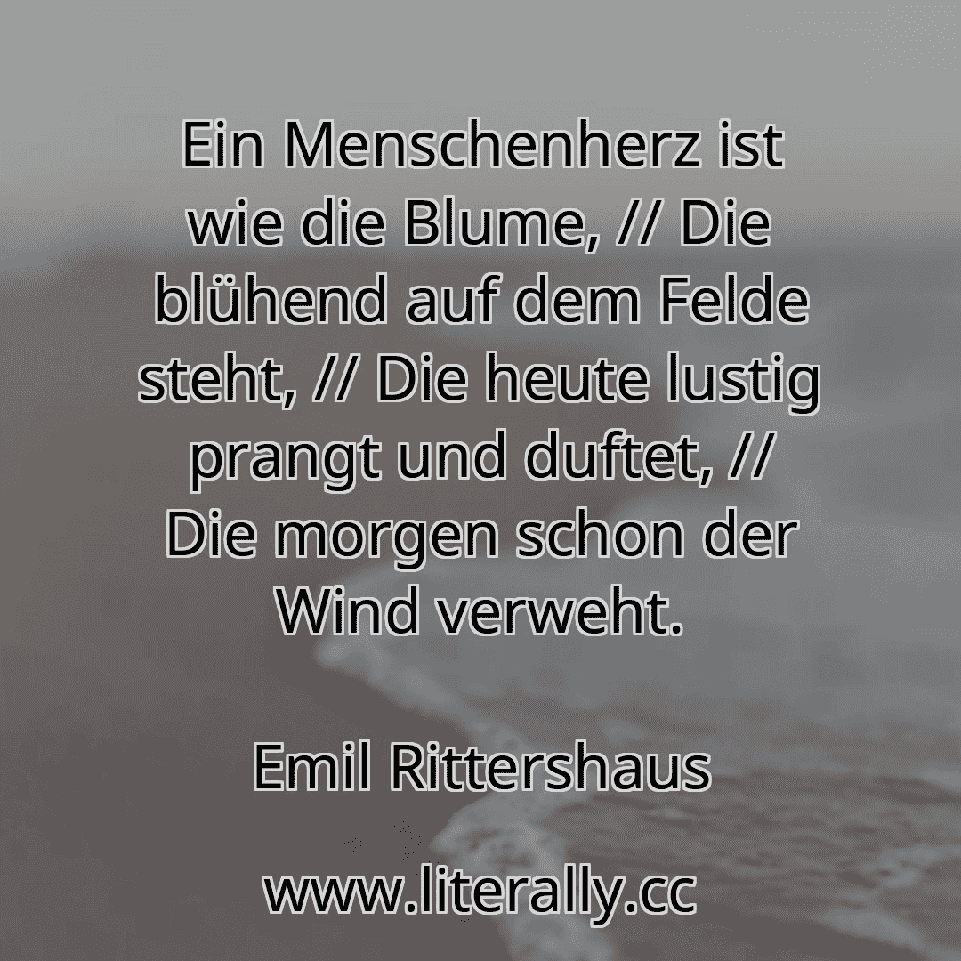 Ein Menschenherz ist wie die Blume, // Die blühend auf dem Felde steht, // Die heute lustig prangt und duftet, // Die morgen schon der Wind verweht.
Emil Rittershaus

