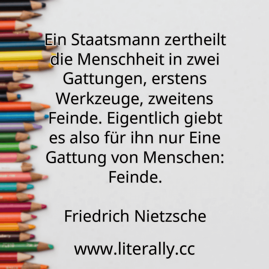 Ein Staatsmann zertheilt die Menschheit in zwei Gattungen, erstens Werkzeuge, zweitens Feinde. Eigentlich giebt es also für ihn nur Eine Gattung von Menschen: Feinde.
Friedrich Nietzsche
