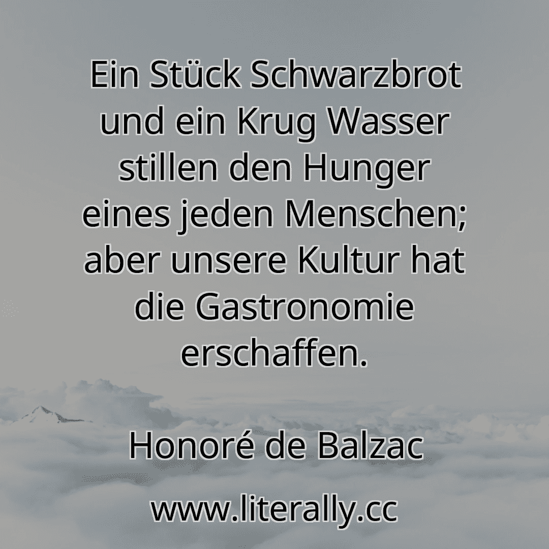 Ein Stück Schwarzbrot und ein Krug Wasser stillen den Hunger eines jeden Menschen; aber unsere Kultur hat die Gastronomie erschaffen.
Honoré de Balzac
