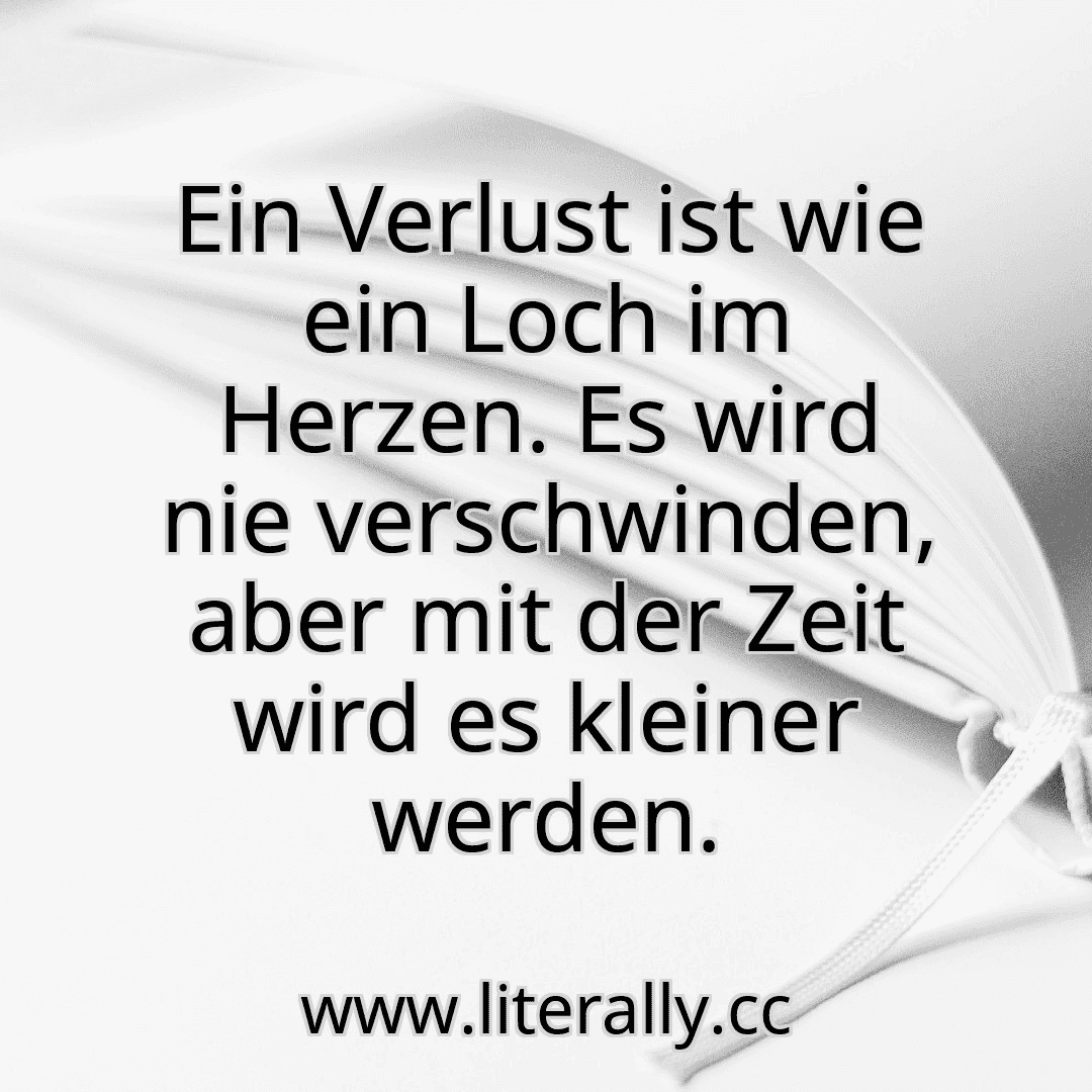 Ein Verlust ist wie ein Loch im Herzen. Es wird nie verschwinden, aber mit der Zeit wird es kleiner werden.
