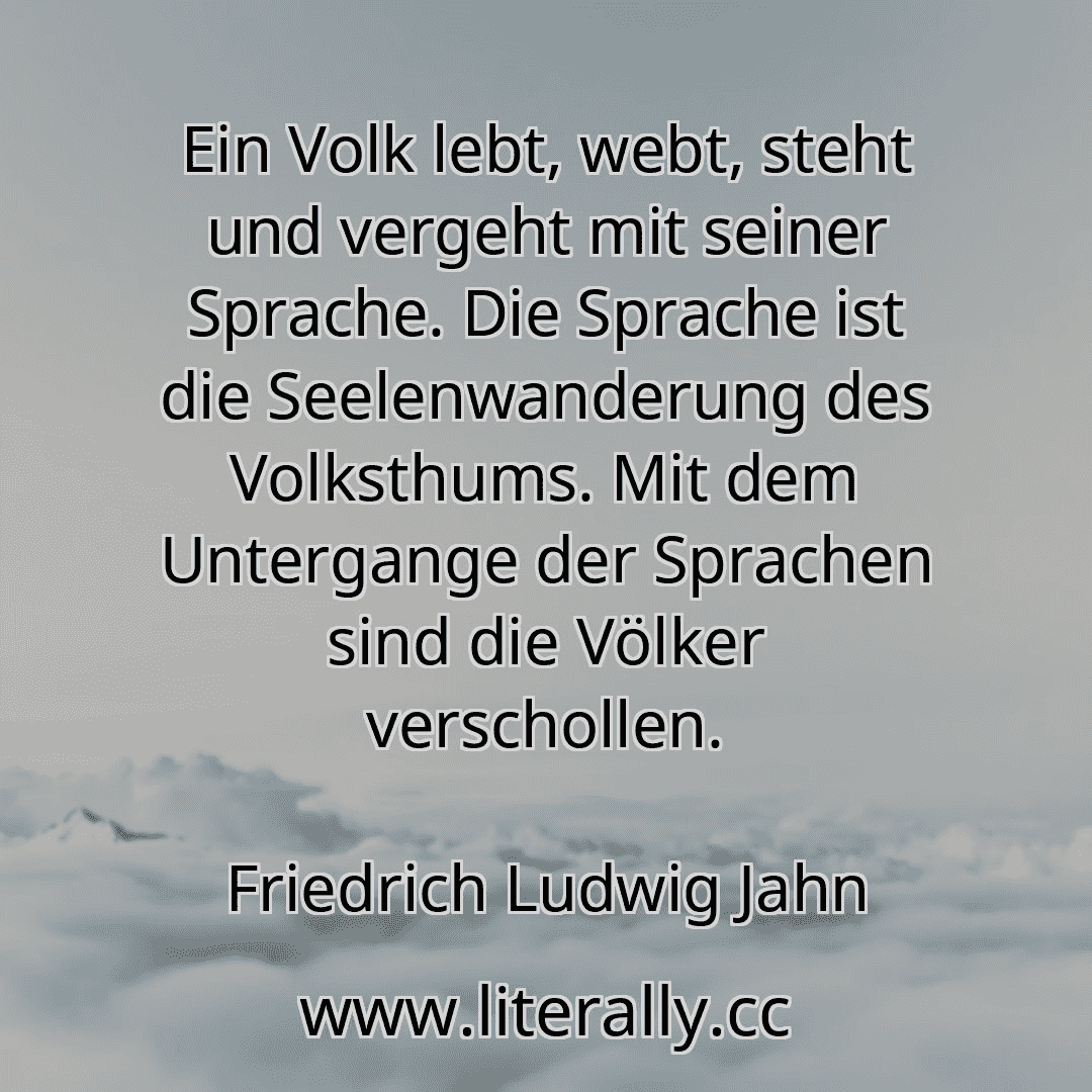 Ein Volk lebt, webt, steht und vergeht mit seiner Sprache. Die Sprache ist die Seelenwanderung des Volksthums. Mit dem Untergange der Sprachen sind die Völker verschollen.
Friedrich Ludwig Jahn
