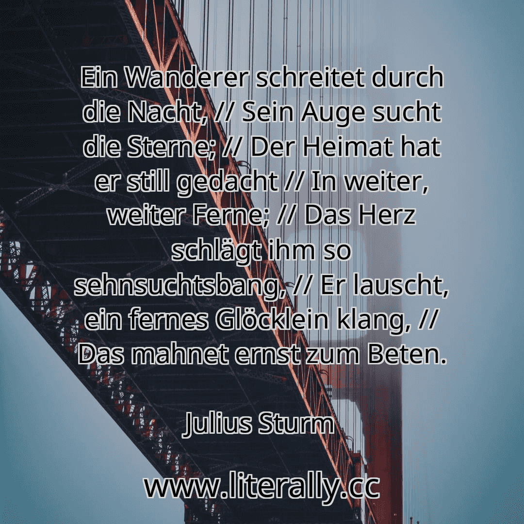 Ein Wanderer schreitet durch die Nacht, // Sein Auge sucht die Sterne; // Der Heimat hat er still gedacht // In weiter, weiter Ferne; // Das Herz schlägt ihm so sehnsuchtsbang, // Er lauscht, ein fernes Glöcklein klang, // Das mahnet ernst zum Beten.
Julius Sturm
