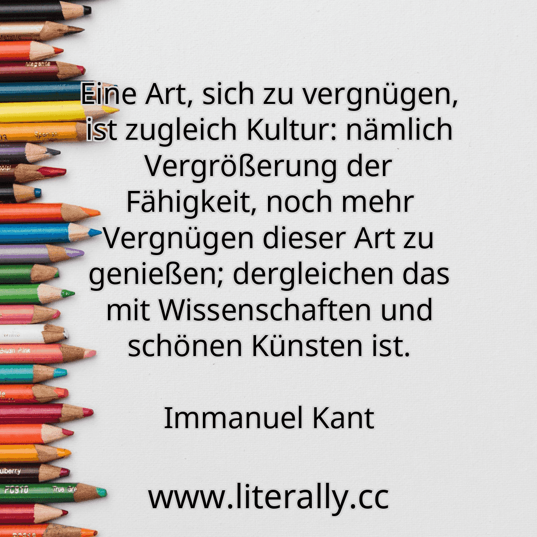 Eine Art, sich zu vergnügen, ist zugleich Kultur: nämlich Vergrößerung der Fähigkeit, noch mehr Vergnügen dieser Art zu genießen; dergleichen das mit Wissenschaften und schönen Künsten ist.
Immanuel Kant
