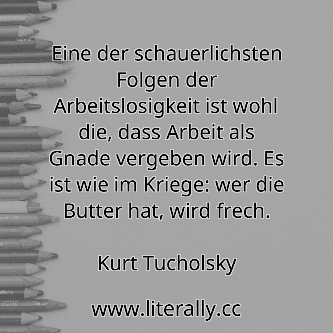 Eine der schauerlichsten Folgen der Arbeitslosigkeit ist wohl die, dass Arbeit als Gnade vergeben wird. Es ist wie im Kriege: wer die Butter hat, wird frech.
Kurt Tucholsky
