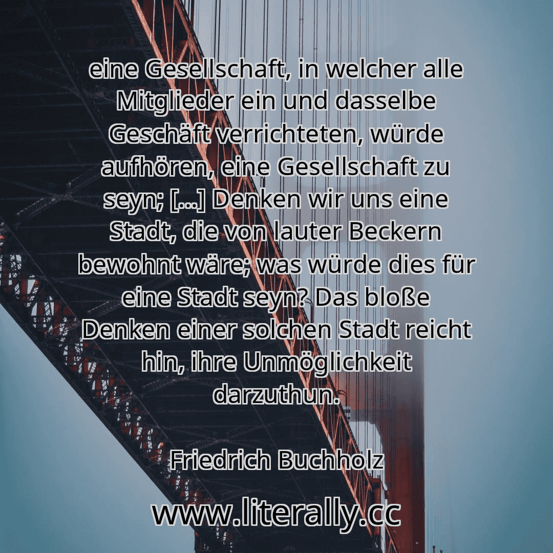 eine Gesellschaft, in welcher alle Mitglieder ein und dasselbe Geschäft verrichteten, würde aufhören, eine Gesellschaft zu seyn; [...] Denken wir uns eine Stadt, die von lauter Beckern bewohnt wäre; was würde dies für eine Stadt seyn? Das bloße Denken einer solchen Stadt reicht hin, ihre Unmöglichkeit darzuthun.
Friedrich Buchholz

