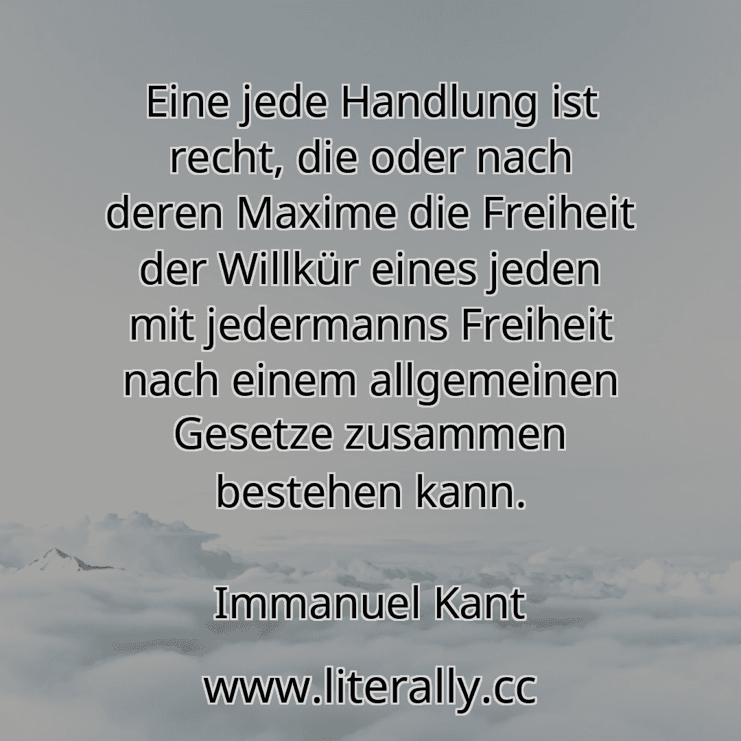 Eine jede Handlung ist recht, die oder nach deren Maxime die Freiheit der Willkür eines jeden mit jedermanns Freiheit nach einem allgemeinen Gesetze zusammen bestehen kann.
Immanuel Kant
