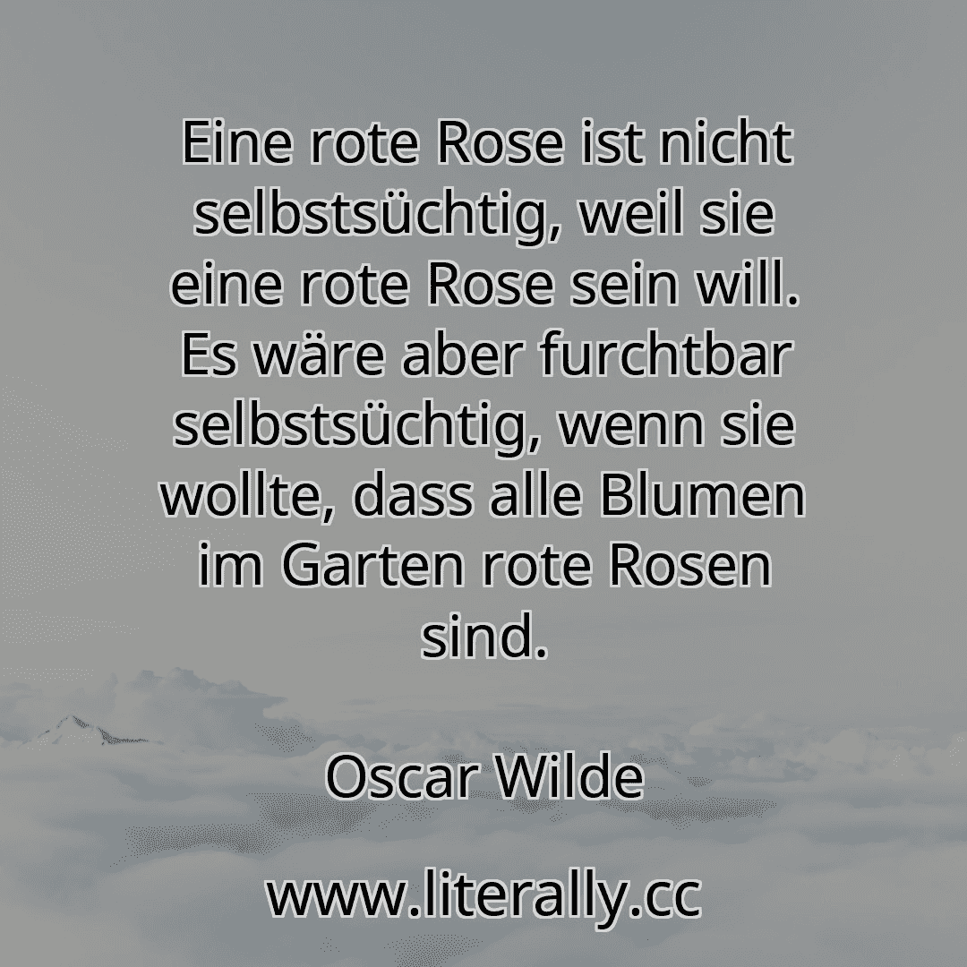 Eine rote Rose ist nicht selbstsüchtig, weil sie eine rote Rose sein will. Es wäre aber furchtbar selbstsüchtig, wenn sie wollte, dass alle Blumen im Garten rote Rosen sind.
Oscar Wilde
