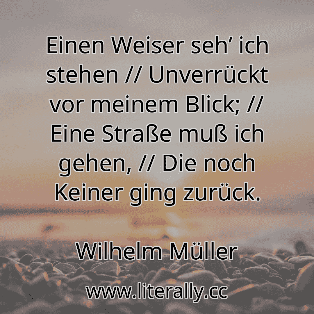 Einen Weiser seh’ ich stehen // Unverrückt vor meinem Blick; // Eine Straße muß ich gehen, // Die noch Keiner ging zurück.
Wilhelm Müller
