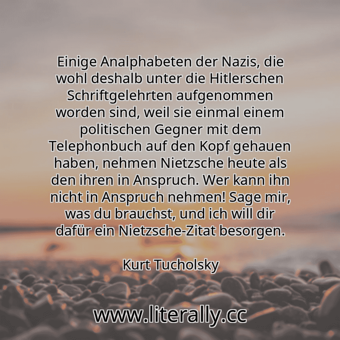 Einige Analphabeten der Nazis, die wohl deshalb unter die Hitlerschen Schriftgelehrten aufgenommen worden sind, weil sie einmal einem politischen Gegner mit dem Telephonbuch auf den Kopf gehauen haben, nehmen Nietzsche heute als den ihren in Anspruch. Wer kann ihn nicht in Anspruch nehmen! Sage mir, was du brauchst, und ich will dir dafür ein Nietzsche-Zitat besorgen.
Kurt Tucholsky
