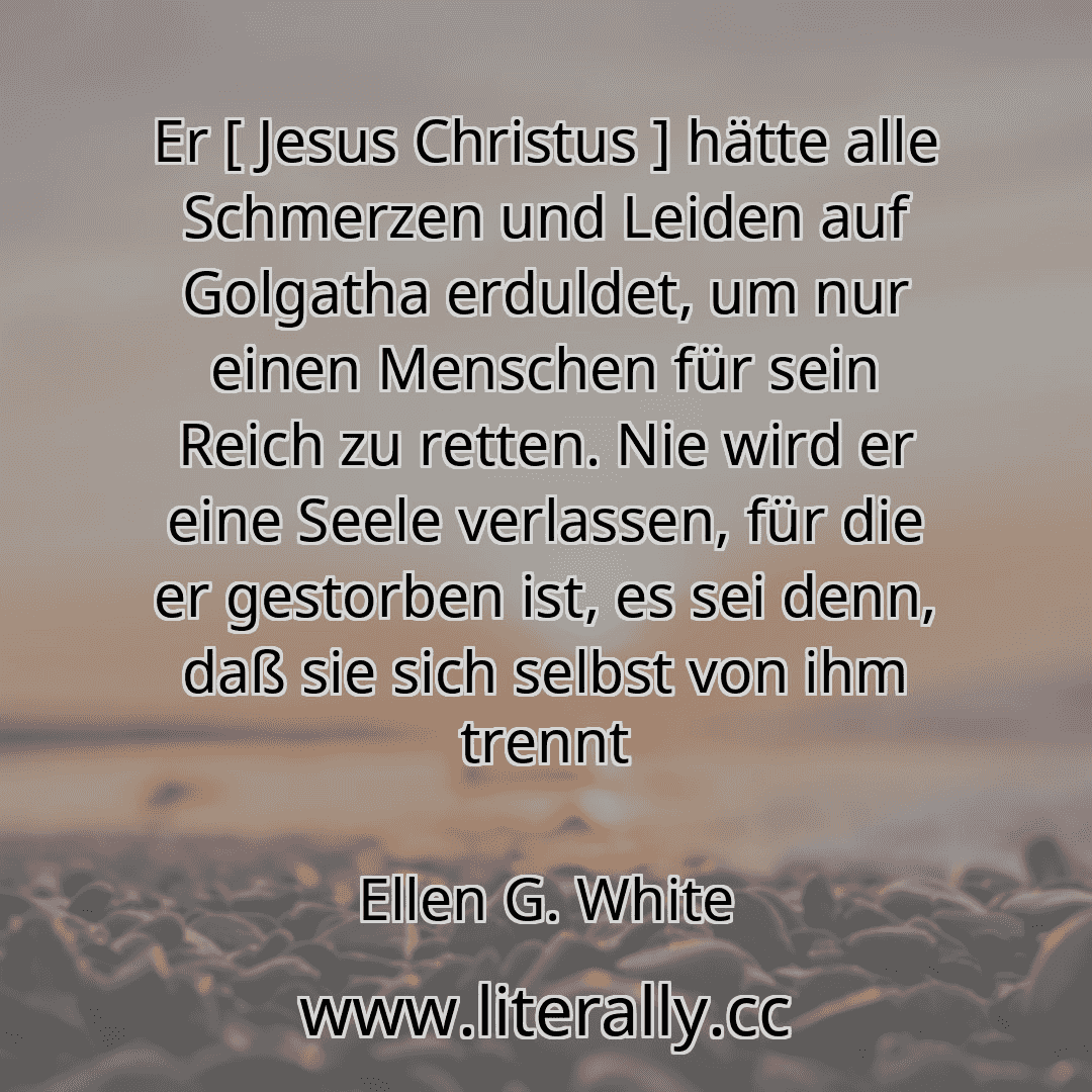 Er [ Jesus Christus ] hätte alle Schmerzen und Leiden auf Golgatha erduldet, um nur einen Menschen für sein Reich zu retten. Nie wird er eine Seele verlassen, für die er gestorben ist, es sei denn, daß sie sich selbst von ihm trennt
Ellen G. White
