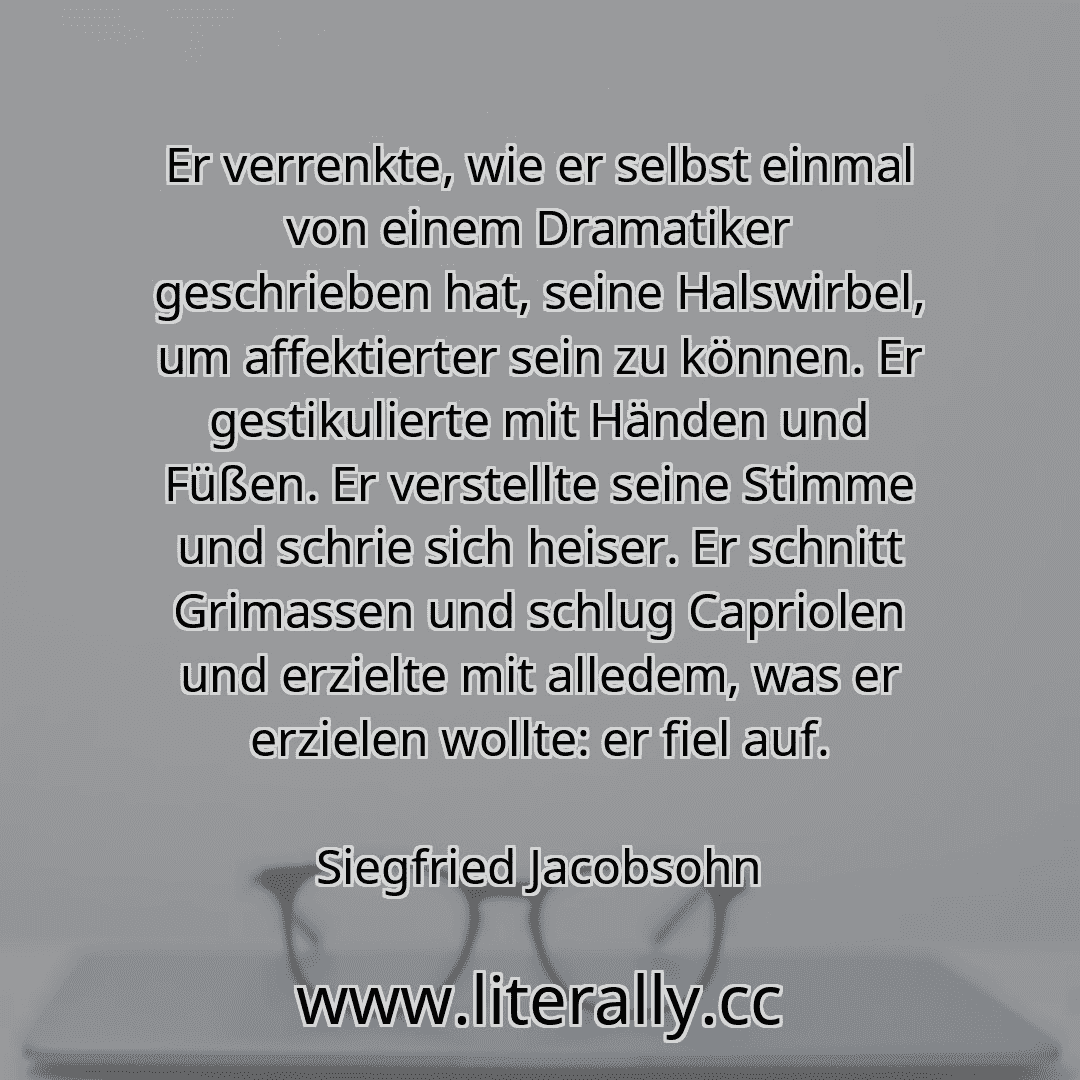 Er verrenkte, wie er selbst einmal von einem Dramatiker geschrieben hat, seine Halswirbel, um affektierter sein zu können. Er gestikulierte mit Händen und Füßen. Er verstellte seine Stimme und schrie sich heiser. Er schnitt Grimassen und schlug Capriolen und erzielte mit alledem, was er erzielen wollte: er fiel auf.
Siegfried Jacobsohn
Er verrenkte, wie er selbst einmal von einem Dramatiker geschrieben hat, seine Halswirbel, um affektierter sein zu können. Er gestikulierte mit Händen und Füßen. Er verstellte seine Stimme und schrie sich heiser. Er schnitt Grimassen und schlug Capriolen und erzielte mit alledem, was er erzielen wollte: er fiel auf.
Siegfried Jacobsohn