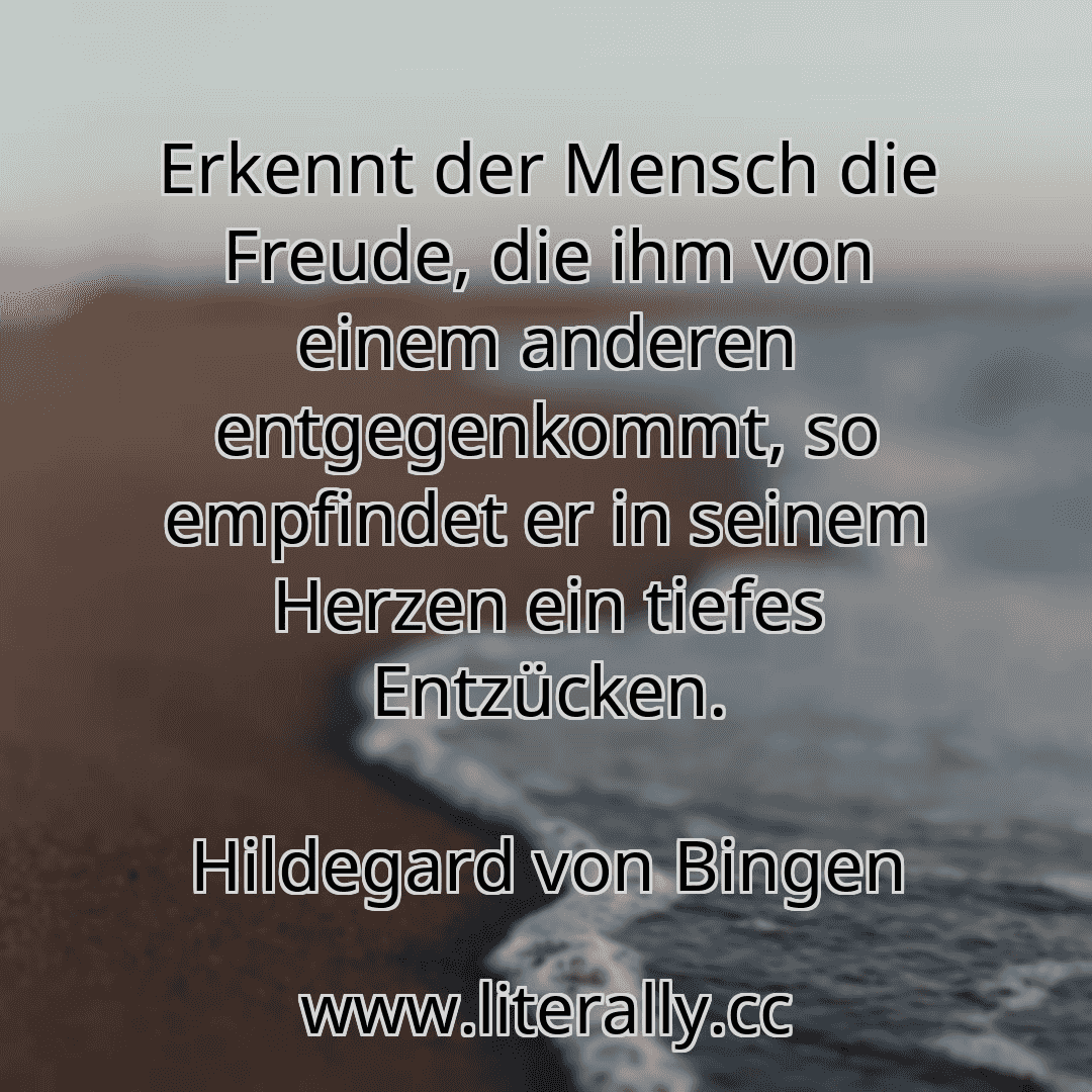 Erkennt der Mensch die Freude, die ihm von einem anderen entgegenkommt, so empfindet er in seinem Herzen ein tiefes Entzücken.
Hildegard von Bingen
