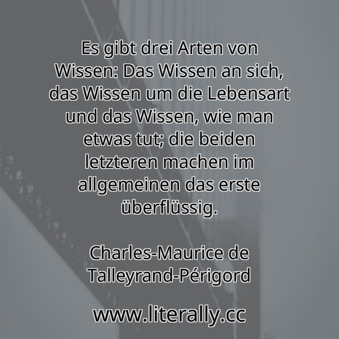 Es gibt drei Arten von Wissen: Das Wissen an sich, das Wissen um die Lebensart und das Wissen, wie man etwas tut; die beiden letzteren machen im allgemeinen das erste überflüssig.
Charles-Maurice de Talleyrand-Périgord
