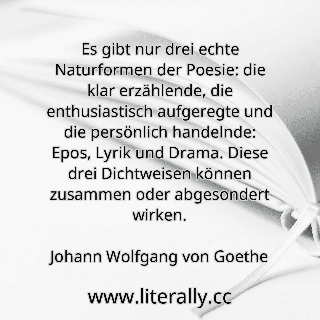 Es gibt nur drei echte Naturformen der Poesie: die klar erzählende, die enthusiastisch aufgeregte und die persönlich handelnde: Epos, Lyrik und Drama. Diese drei Dichtweisen können zusammen oder abgesondert wirken.
Johann Wolfgang von Goethe
